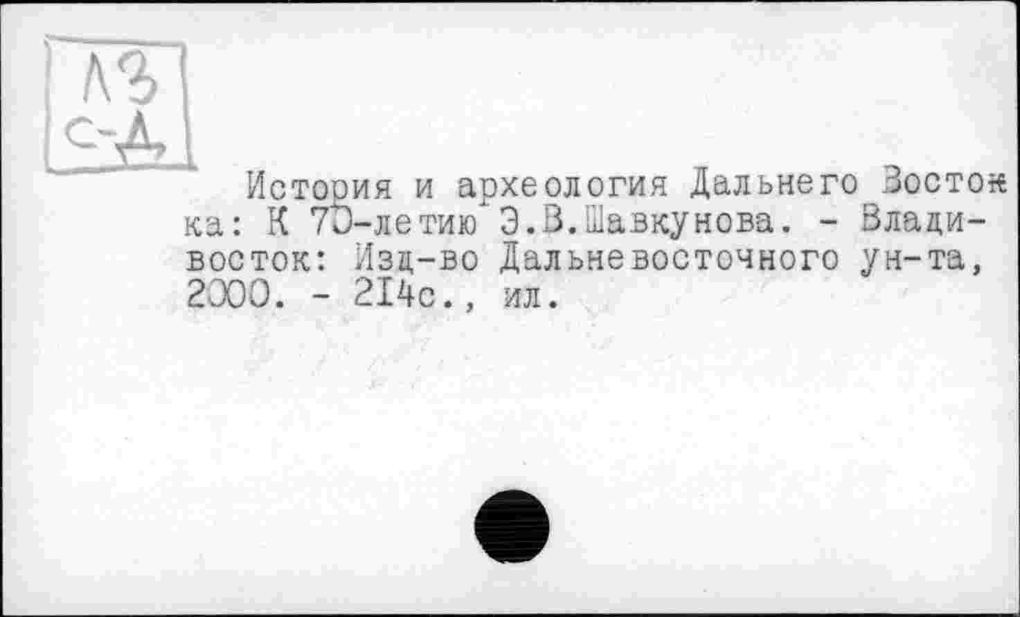 ﻿История и археология Дальнего Зосток ка: К 7и-летию Э.В.Шавкунова. - Владивосток: Изд-во Дальневосточного ун-та, 2000. - 214с., ил.